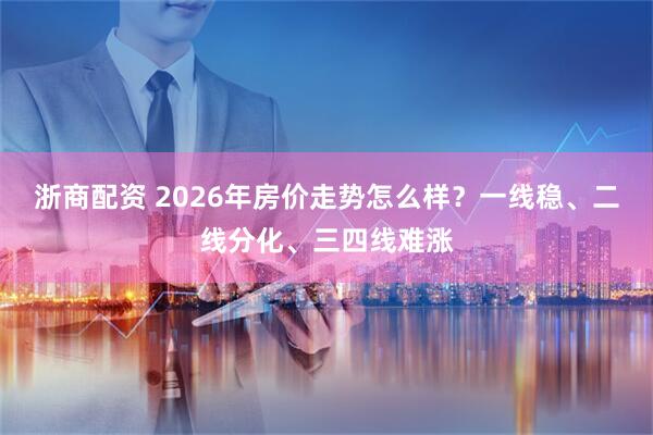 浙商配资 2026年房价走势怎么样？一线稳、二线分化、三四线难涨