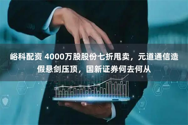 峪科配资 4000万股股份七折甩卖，元道通信造假悬剑压顶，国新证券何去何从