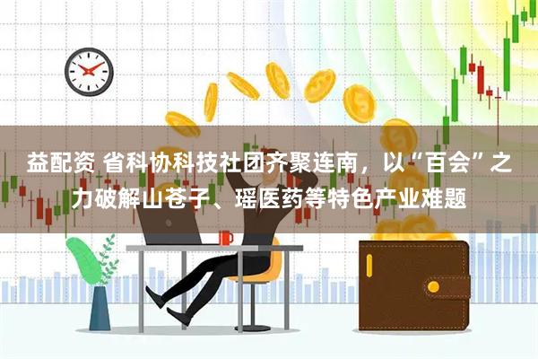 益配资 省科协科技社团齐聚连南，以“百会”之力破解山苍子、瑶医药等特色产业难题