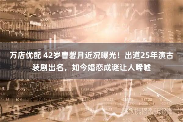 万店优配 42岁曹馨月近况曝光！出道25年演古装剧出名，如今婚恋成谜让人唏嘘