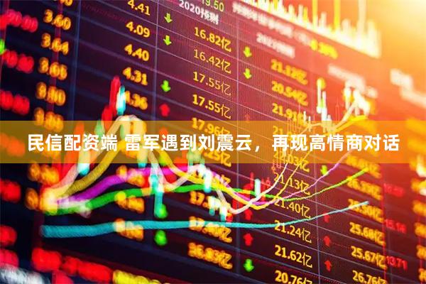 民信配资端 雷军遇到刘震云，再现高情商对话