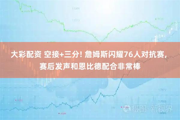 大彩配资 空接+三分! 詹姆斯闪耀76人对抗赛, 赛后发声和恩比德配合非常棒