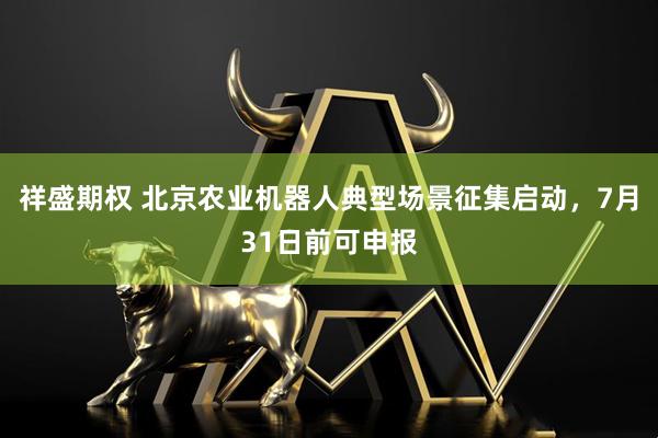 祥盛期权 北京农业机器人典型场景征集启动，7月31日前可申报