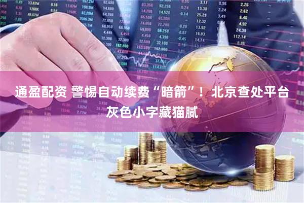 通盈配资 警惕自动续费“暗箭”！北京查处平台灰色小字藏猫腻