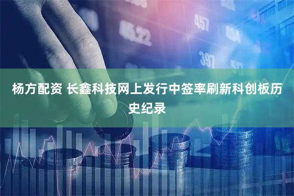 杨方配资 长鑫科技网上发行中签率刷新科创板历史纪录