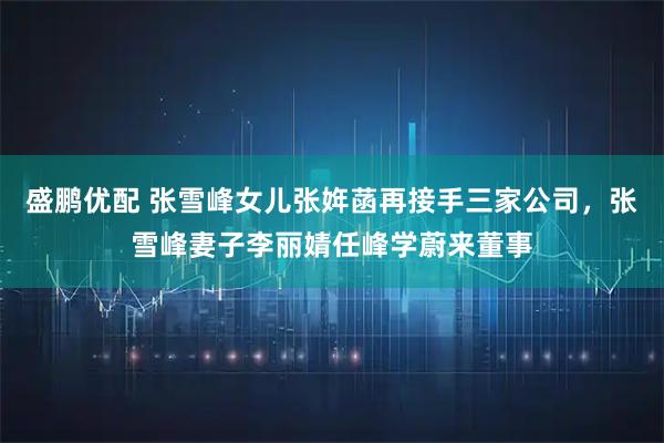 盛鹏优配 张雪峰女儿张姩菡再接手三家公司，张雪峰妻子李丽婧任峰学蔚来董事